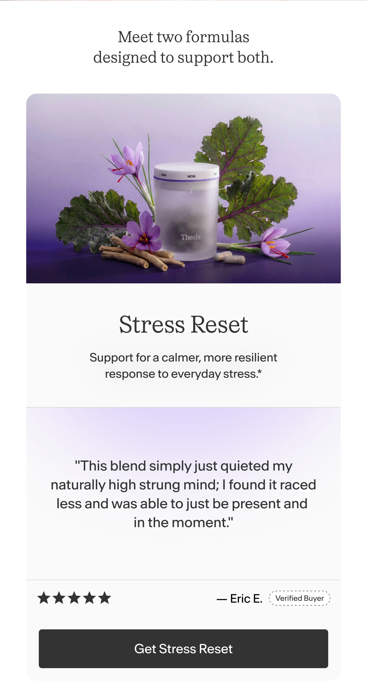 Stress Reset Support for a calmer, more resilient response to everyday stress.    "This blend simply just quieted my naturally high strung mind; I found it raced less and was able to just be present and in the moment." -Eric E.  | Get Stress Reset
