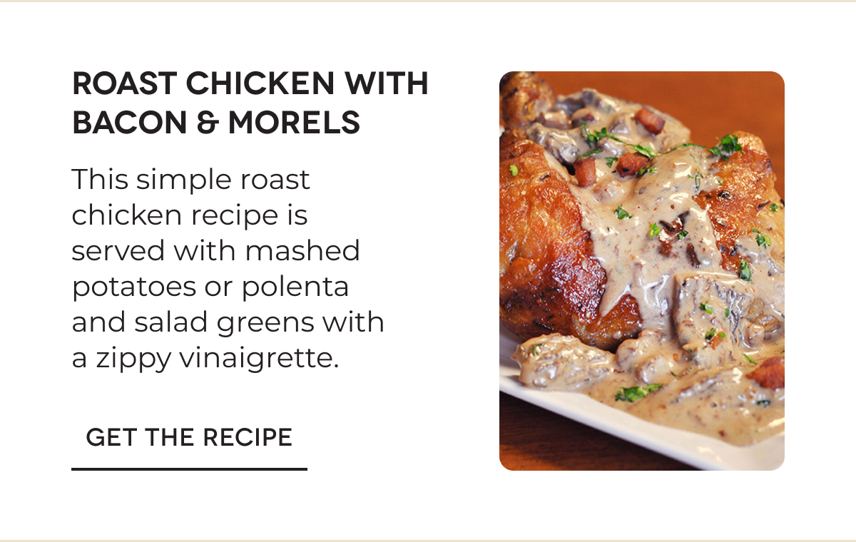 ROAST CHICKEN WITH BACON & MORELS This simple roast chicken recipe is served with mashed potatoes or polenta and salad greens with a zippy vinaigrette. GET THE RECIPE