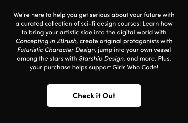 Learn how to bring your artistic side into the digital world with Concepting in ZBrush, create original protagonists with Futuristic Character Design, jump into your own vessel among the stars with Starship Design, and more. Plus, your purchase helps support Girls Who Code!