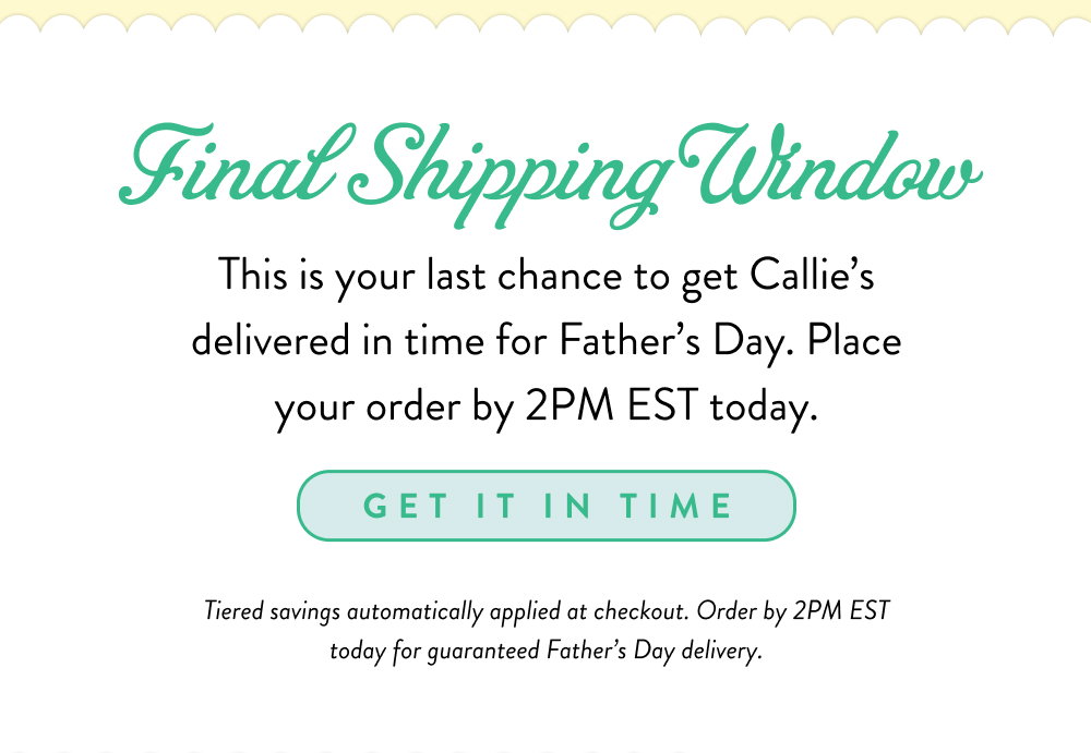 Final Shipping Window. This is your last chance to get Callie’s delivered in time for Father’s Day. Place your order by 2PM EST today.