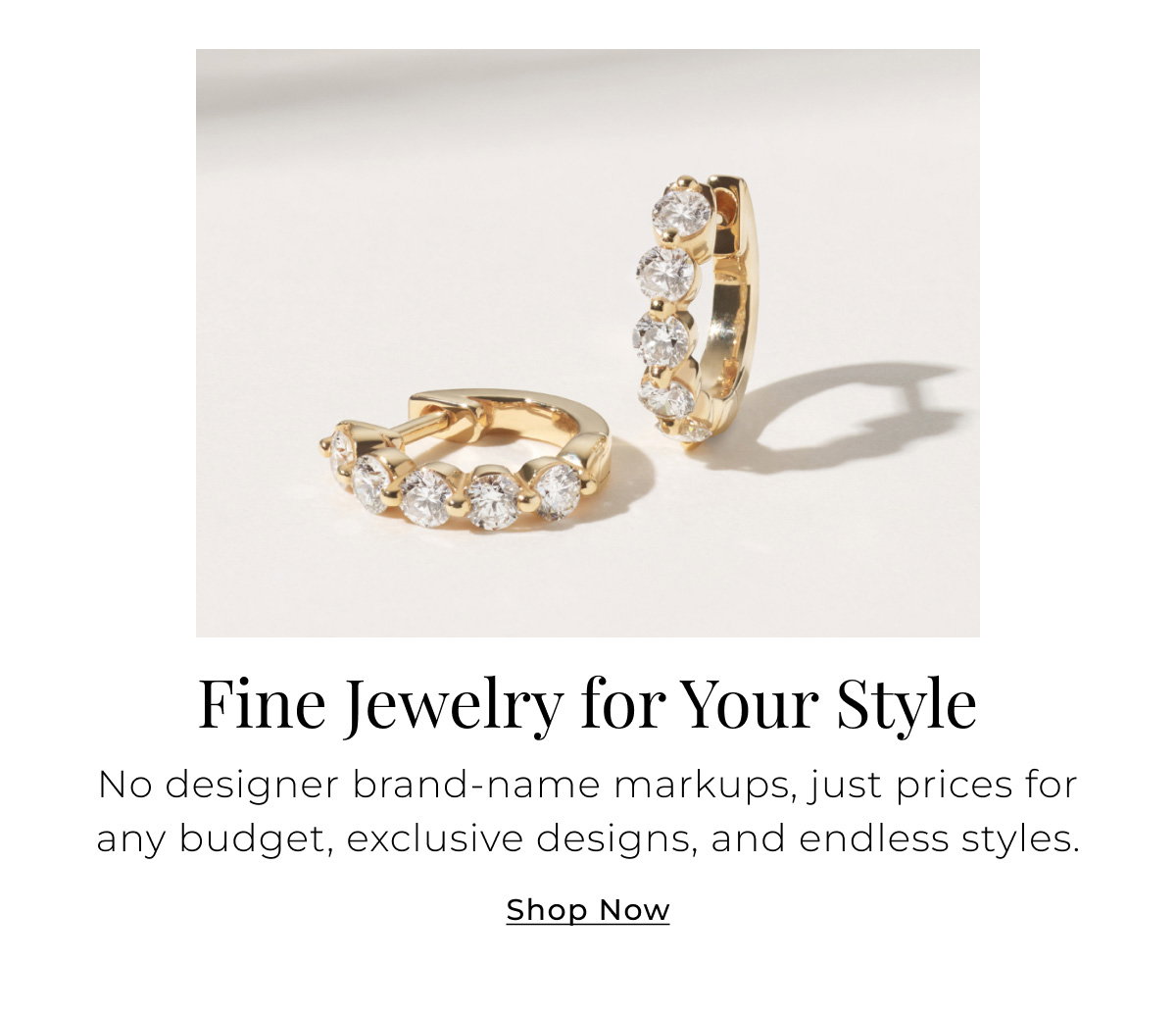 Fine Jewelry for Your Style - No designer brand-name markups, just prices for any budget, exclusive designs, and endless styles. Shop Now >