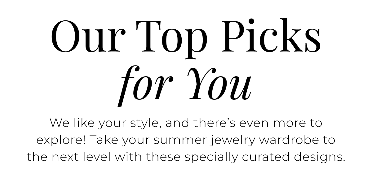 Our Top Picks for You - We like your style, and there’s even more to explore! Take your summer jewelry wardrobe to the next level with these specially curated designs.