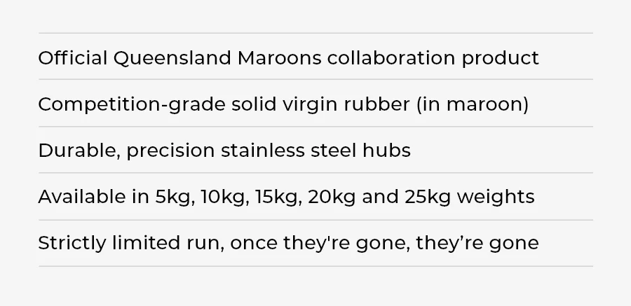 Official Queensland Maroons collaboration product Competition-grade solid virgin rubber (in maroon) Durable, precision stainless steel hubs Available in 5kg, 10kg, 15kg, 20kg and 25kg weights Strictly limited run, once they're gone, they’re gone