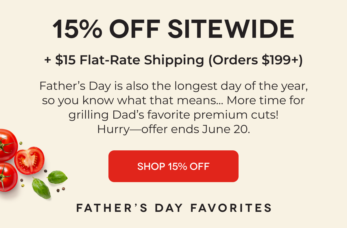 15% OFF SITEWIDE + $15 Flat-Rate Shipping (Orders $199+) Father’s Day is also the longest day of the year, so you know what that means... More time for grilling Dad’s favorite premium cuts! Hurry—offer ends June 20. SHOP 15% OFF
