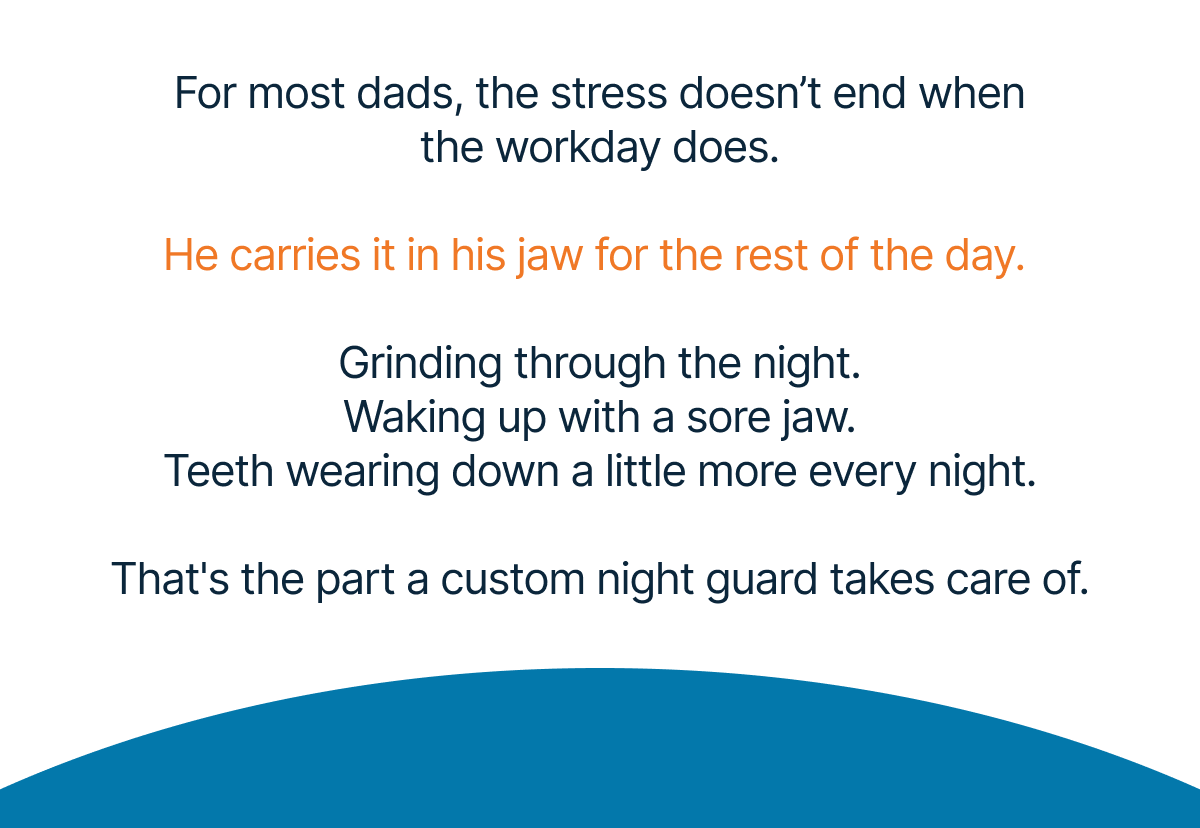 For most dads, the stress doesn’t end when the workday does.  He carries it in his jaw for the rest of the day.   Grinding through the night. Waking up with a sore jaw. Teeth wearing down a little more every night.  That's the part a custom night guard takes care of.