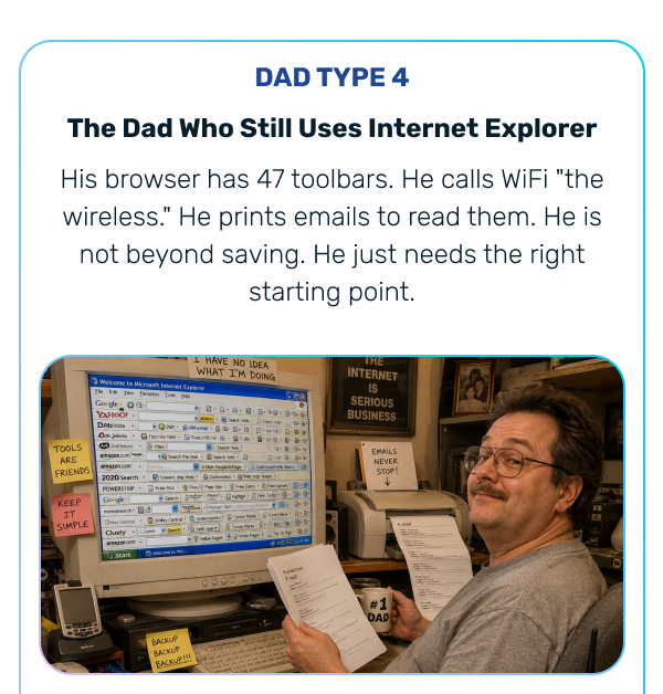  DAD TYPE 4 The Dad Who Still Uses Internet Explorer His browser has 47 toolbars. He calls WiFi "the wireless." He prints emails to read them. He is not beyond saving. He just needs the right starting point.