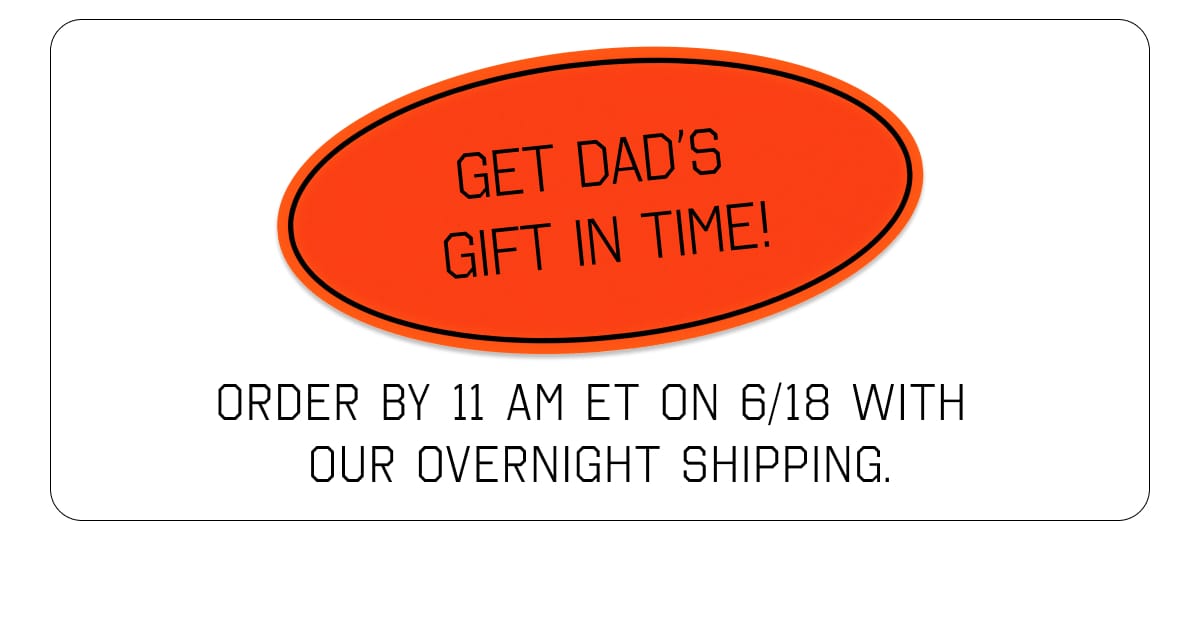 GET DAD’S GIFT IN TIME! ORDER BY 11 AM ET ON 6/18 WITH OUR OVERNIGHT SHIPPING.