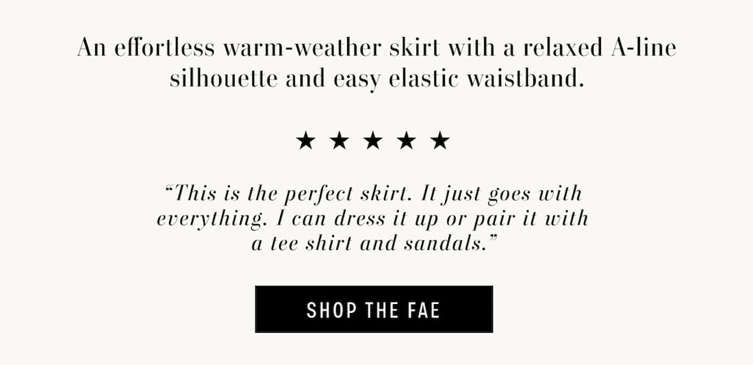 Text Reads: An effortless warm-weather skirt with a relaxed A-line silhouette and easy elastic waistband. 5 stars. “This is the perfect skirt. It just goes with everything. I can dress it up or pair it with a tee shirt and sandals.” Text reads "SHOP THE FAE"