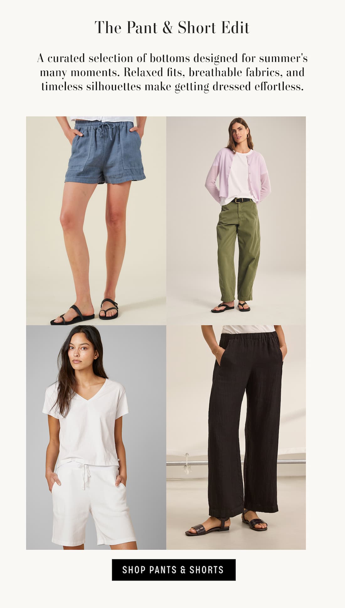 Image shows a model wearing the Sutton Shorts in Hailstone, Image shows a model wearing the Lue Shorts in Beach, Image shows a model wearing the Stephanie Pants in Black, and Image shows a model wearing the Tenley Pants in Axe. Text reads: The Pant & Short Edit. A curated selection of bottoms designed for summer's many moments. Relaxed fits, breathable fabrics, and timeless silhouettes make getting dressed effortless.