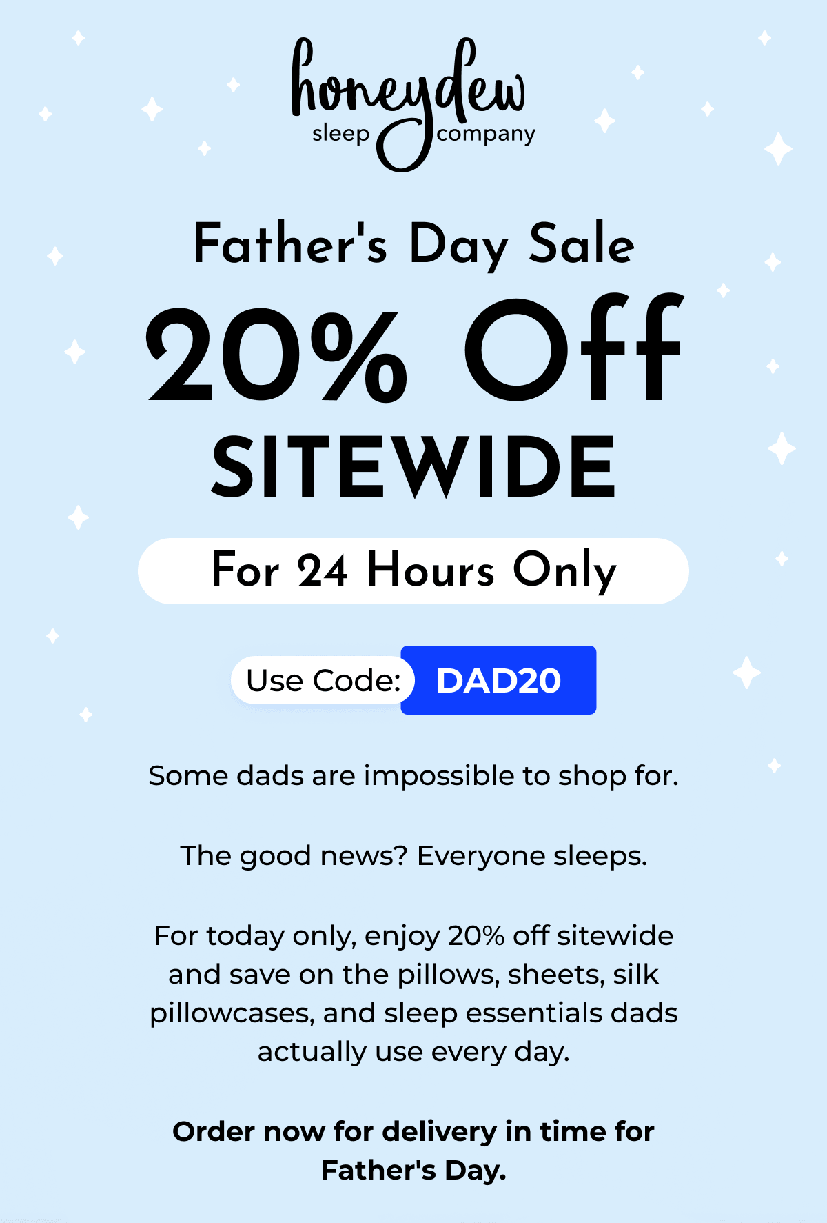 Father's Day Sale 20% Off SITEWIDE For 24 Hours Only Use Code: DAD20 Some dads are impossible to shop for. The good news? Everyone sleeps. For today only, enjoy 20% off sitewide and save on the pillows, sheets, silk pillowcases, and sleep essentials dads actually use every day. Order now for delivery in time for Father's Day.