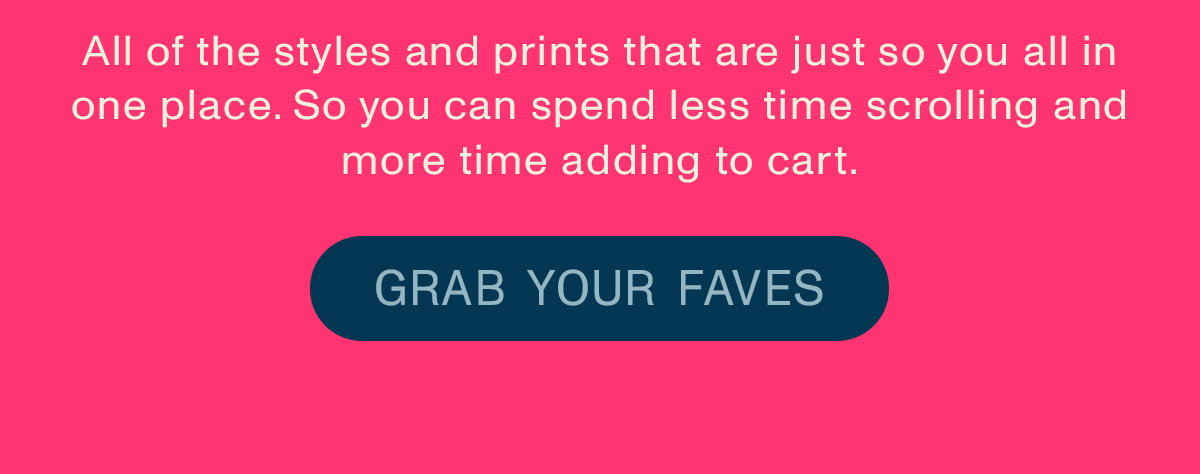 All of the styles and prints that are just so you all in one place. So you can spend less time scrolling and more time adding to cart. Grab your faves.