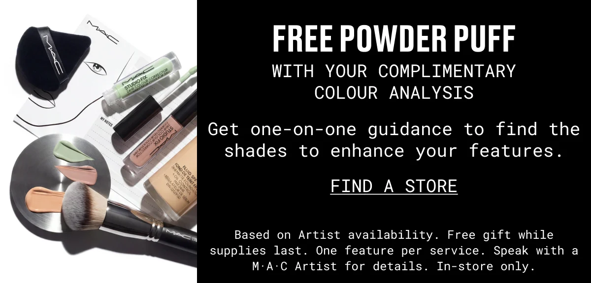 M·A·C | FREE POWDER PUFF | WITH YOUR COMPLIMENTARY COLOUR ANALYSIS | Get one-on-one guidance to find the shades to enhance your features. | FIND A STORE | Based on Artist availability. Free gift while supplies last. One feature per service. Speak with a M·A·C Artist for details. In-store only.