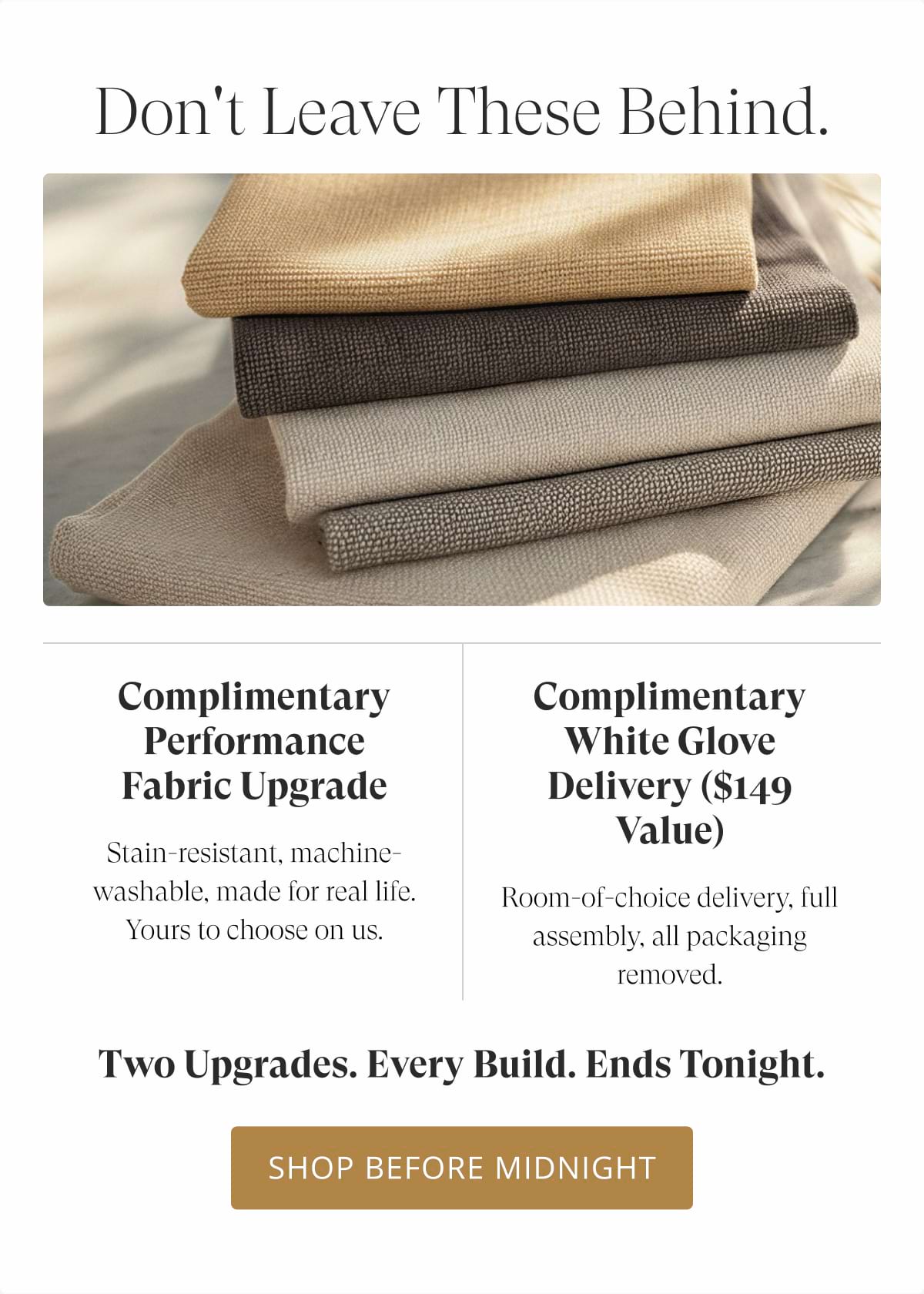 Don't leave these behind. Complimentary Performance Fabric Upgrade Stain-resistant, machine-washable, made for real life. Yours to choose on us. Complimentary White Glove Delivery ($149 value) Room-of-choice delivery, full assembly, all packaging removed. Two upgrades. Every build. Ends tonight. Shop Before Midnight