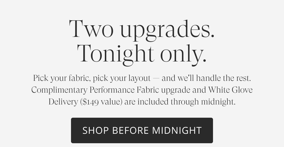 Two upgrades. Tonight only. Pick your fabric, pick your layout — and we'll handle the rest. Complimentary Performance Fabric upgrade and White Glove Delivery ($149 value) are included through midnight. Shop Before Midnight