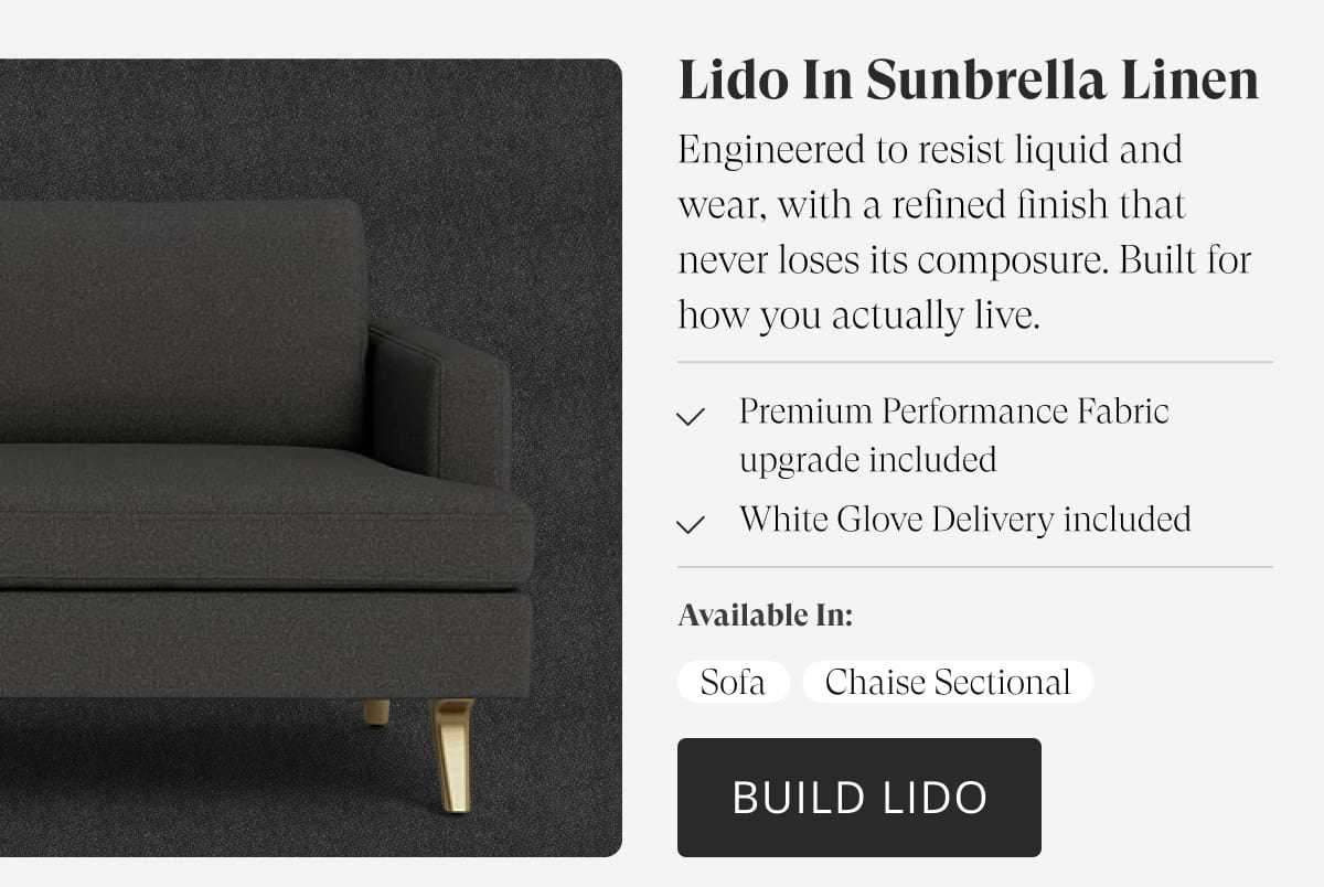 Lido in Sunbrella Linen. Engineered to resist liquid and wear, with a refined finish that never loses its composure. Built for how you actually live. Premium Performance Fabric upgrade included. White Glove Delivery included. Available in: Sofa | Chaise Sectional | Build Lido