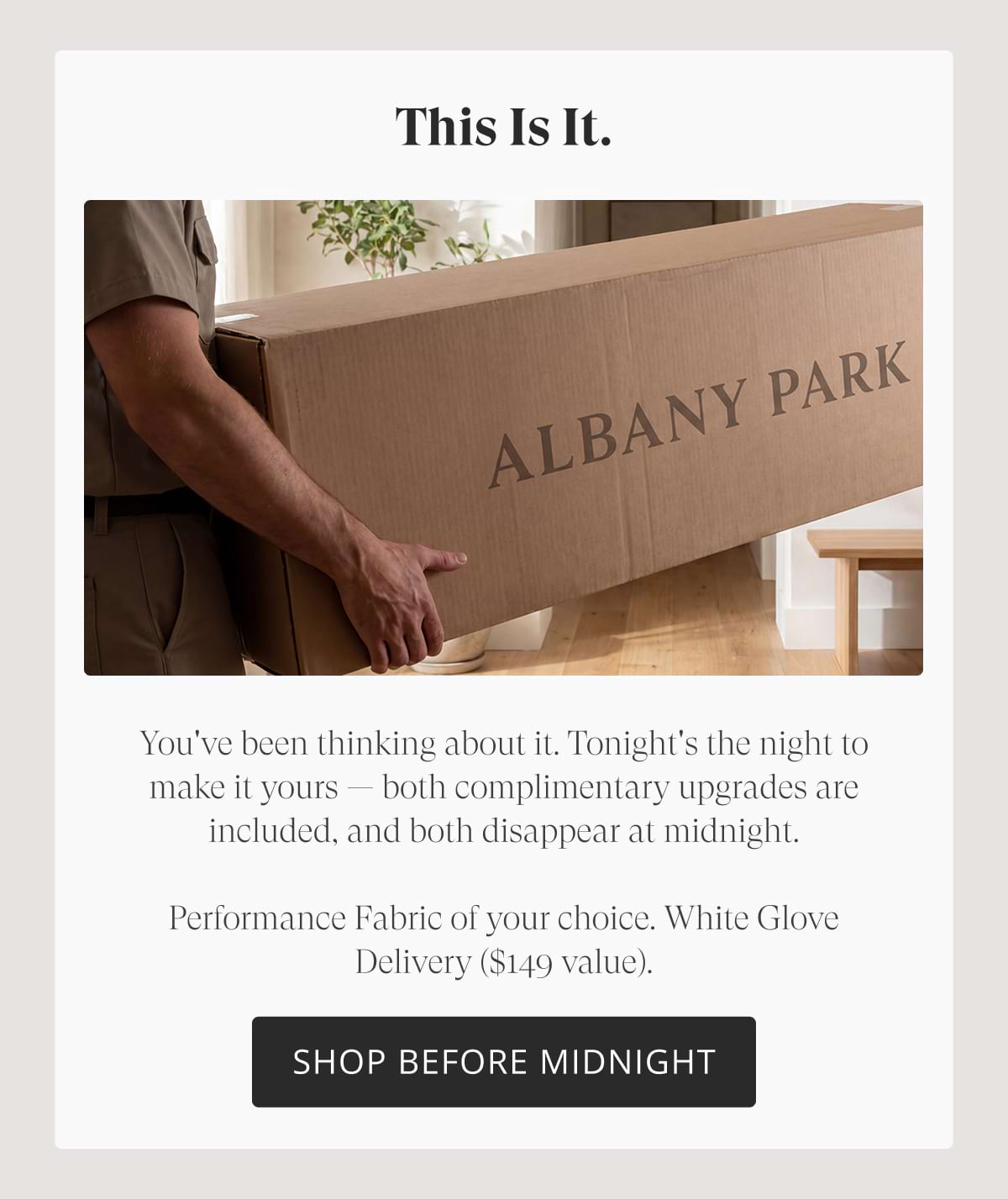 This is it. You've been thinking about it. Tonight's the night to make it yours — both complimentary upgrades are included, and both disappear at midnight.  Performance Fabric of your choice. White Glove Delivery ($149 value).  Shop Before Midnight