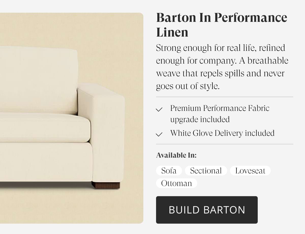 Barton in Performance Linen. Strong enough for real life, refined enough for company. A breathable weave that repels spills and never goes out of style. Premium Performance Fabric upgrade included. White Glove Delivery included. Available in: Sofa | Sectional | Loveseat | Ottoman | Build Barton