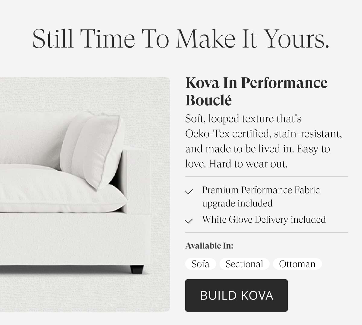 Still time to make it yours. Kova in Performance Bouclé. Soft, looped texture that's Oeko-Tex certified, stain-resistant, and made to be lived in. Easy to love. Hard to wear out. Premium Performance Fabric upgrade included. White Glove Delivery included. Available in: Sofa | Sectional | Ottoman | Build Kova