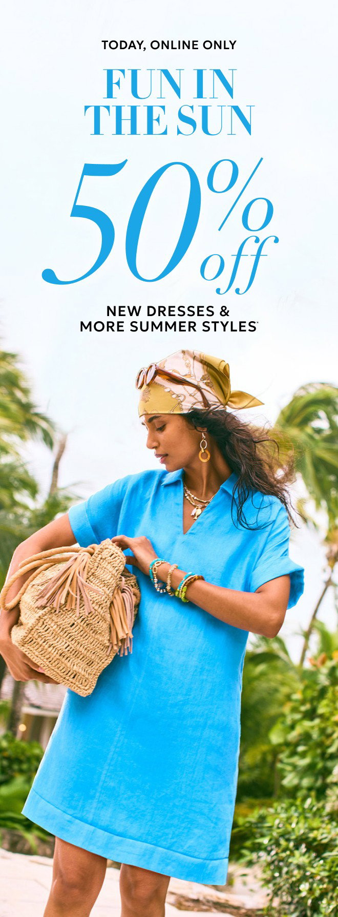 TODAY, ONLINE ONLY FUN IN THE SUN 50% OFF NEW DRESSES & MORE SUMMER STYLES. 