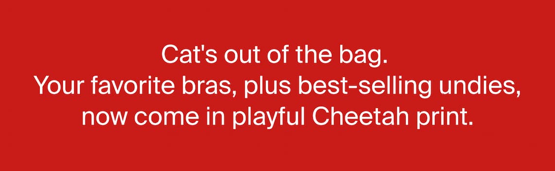 Cat''s out of the bag. Your favorite bras, plus best-selling undies, now come in playful Cheetah print. 