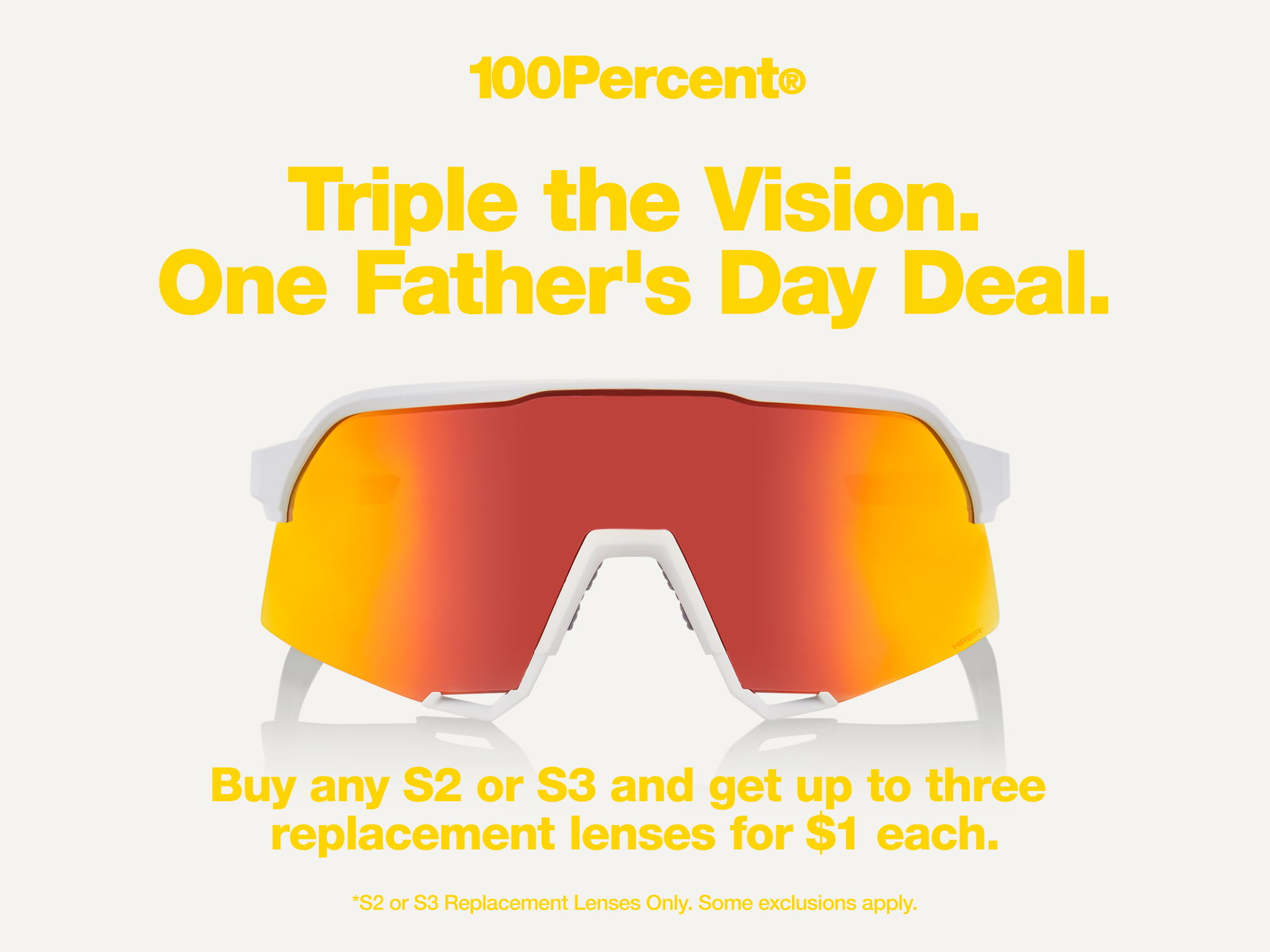 100Percent® Triple the Vision. One Father's Day Deal. Buy an S3 or S3 and get up to three replacement lenses for $1. *S2 or S3 Replacement Lenses Only. Some exclusions apply. 