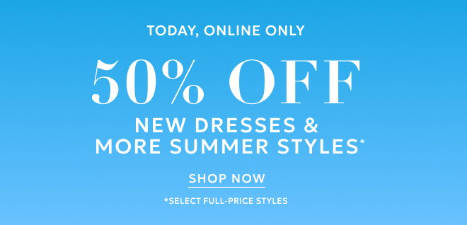 TODAY,  ONLINE ONLY 50% OFF NEW DRESSES & MORE SUMMER STYLES* SHOP NOW *SELECT FULL-PRICE STYLES.