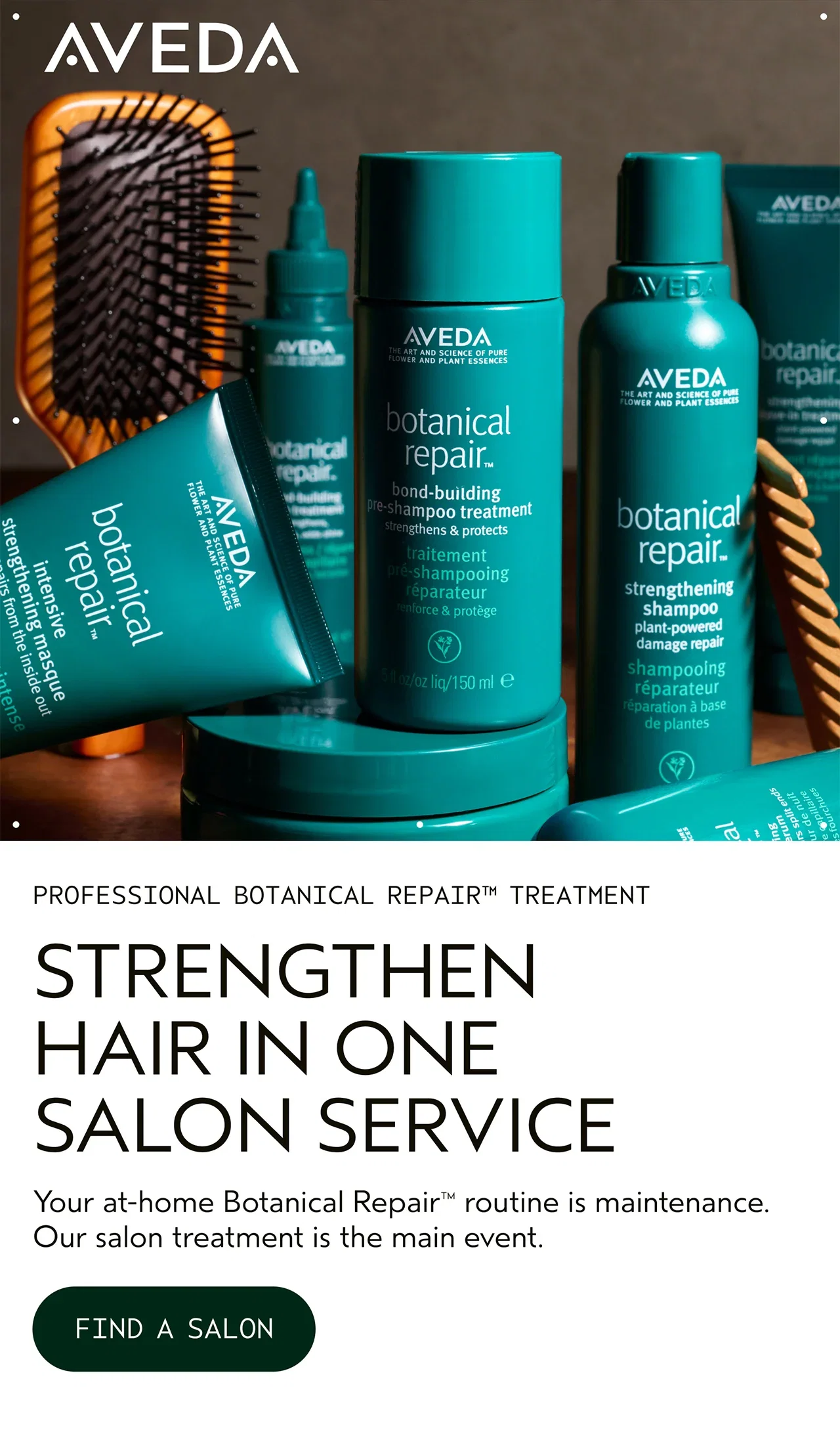 PROFESSIONAL BOTANICAL REPAIR TREATMENT STRENGTHEN HAIR IN ONE SALON SERVICE Your at-home Botanical Repair routine is maintenance. Our salon treatment is the main event. FIND A SALON