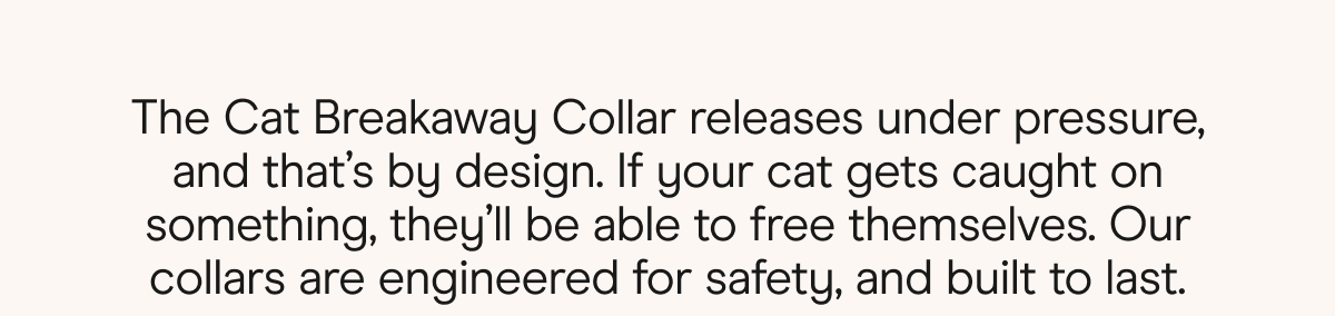 The Cat Breakaway Collar releases under pressure, and that's by design. If your cat gets caught on something, they'll be able to free themselves. Our Collars are engineered for safety, and built to last. 