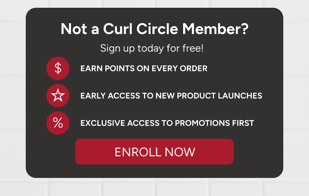 Not a Curl Circle Member? Sign up today for free! Earn points on every order, early access to new product launches, exclusive access to promotions first. 