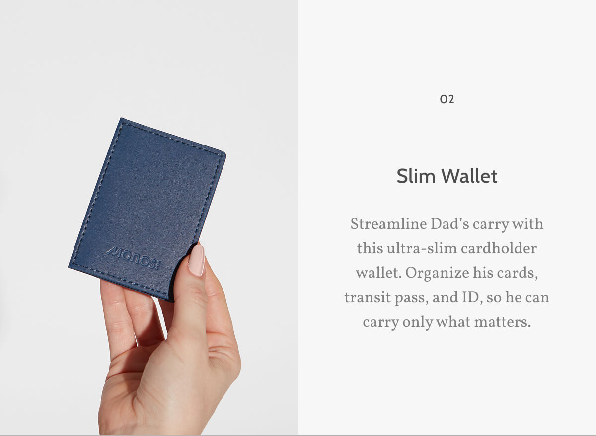 02. Slim Wallet. Streamline Dad’s carry with this ultra-slim cardholder wallet. Organize his cards, transit pass, and ID, so he can carry only what matters.