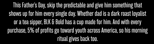 This Father's Day, skip the predictable and give him something that shows up for him every single day. Whether dad is a dark roast loyalist or a tea sipper, BLK & Bold has a cup made for him. And with every purchase, 5% of profits go toward youth across America, so his morning ritual gives back too.