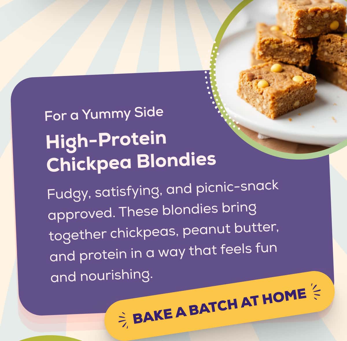 For a Yummy Side High-Protein Chickpea Blondies  Fudgy, satisfying, and picnic-snack approved. These blondies bring together chickpeas, peanut butter, and protein in a way that feels fun and nourishing.   BAKE A BATCH AT HOME 