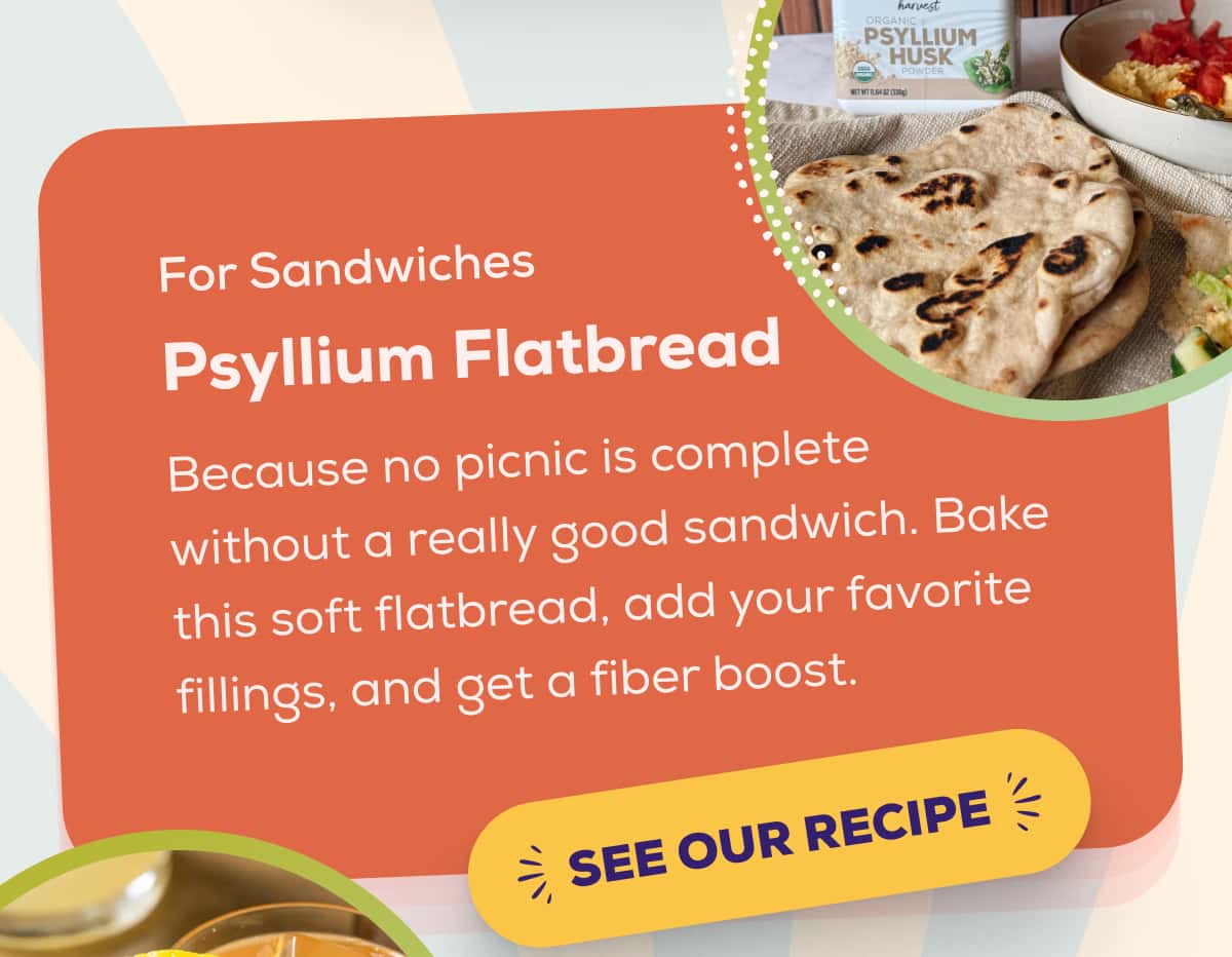 For Sandwiches Psyllium Flatbread  Because no picnic is complete without a really good sandwich. Bake this soft flatbread, add your favorite fillings, and get a fiber boost.   SEE OUR RECIPE