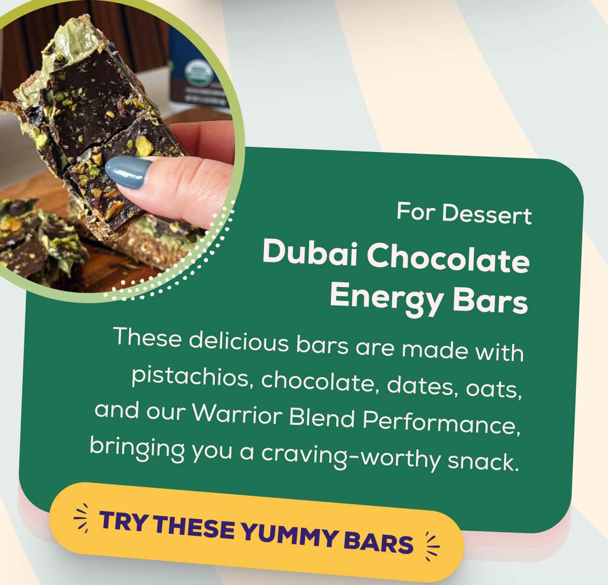 For Dessert Dubai Chocolate Energy Bars  These delicious bars are made with pistachios, chocolate, dates, oats, and our Warrior Blend Performance, bringing you a craving-worthy snack.    TRY THESE YUMMY BARS