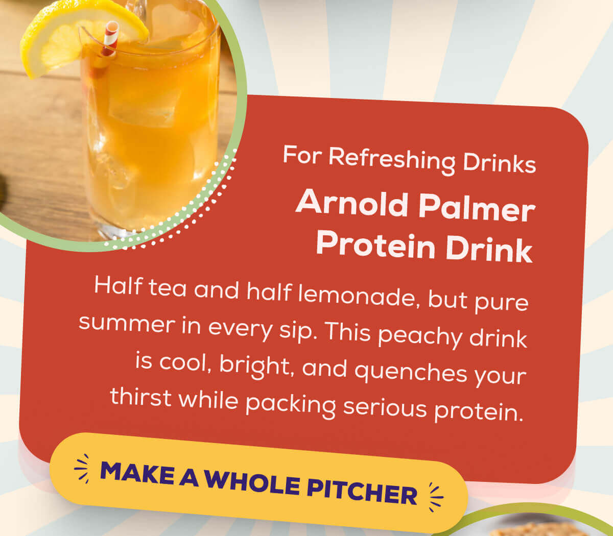 For Refreshing Drinks Arnold Palmer Protein Drink  Half tea and half lemonade, but pure summer in every sip. This peachy drink is cool, bright, and quenches your thirst while packing serious protein.   MAKE A WHOLE PITCHER