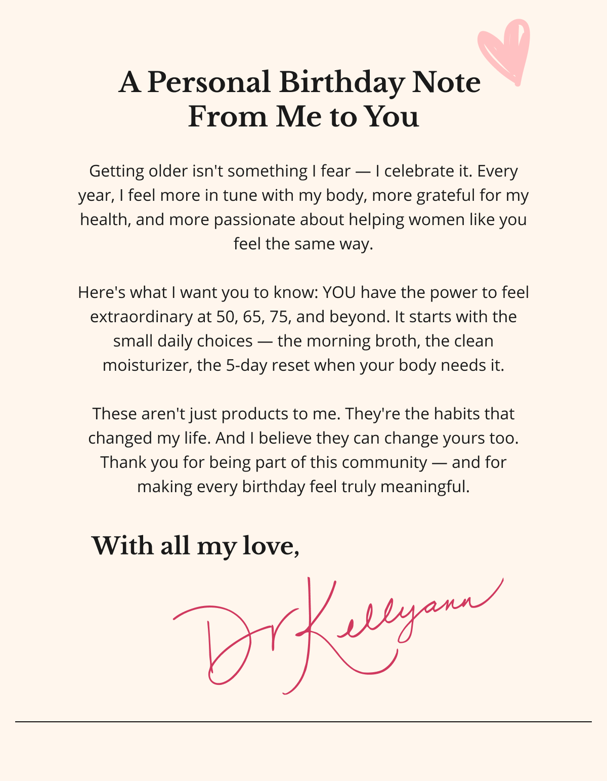 A Personal Birthday Note  From Me to You  Getting older isn't something I fear — I celebrate it. Every year, I feel more in tune with my body, more grateful for my health, and more passionate about helping women like you feel the same way.  Here's what I want you to know: YOU have the power to feel extraordinary at 50, 65, 75, and beyond. It starts with the small daily choices — the morning broth, the clean moisturizer, the 5-day reset when your body needs it.  These aren't just products to me. They're the habits that changed my life. And I believe they can change yours too. Thank you for being part of this community — and for making every birthday feel truly meaningful. With all my love, Dr. Kellyann 