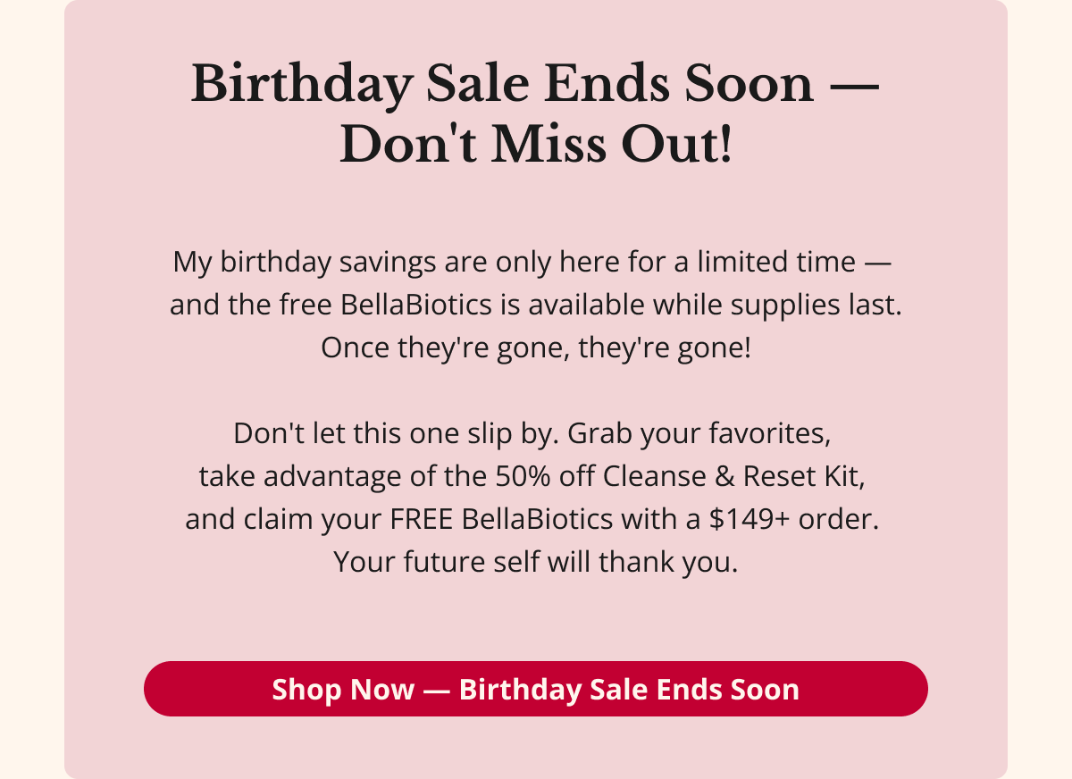 Birthday Sale Ends Soon — Don't Miss Out! My birthday savings are only here for a limited time —  and the free BellaBiotics is available while supplies last. Once they're gone, they're gone!  Don't let this one slip by. Grab your favorites,  take advantage of the 50% off Cleanse & Reset Kit,  and claim your FREE BellaBiotics with a $149+ order.  Your future self will thank you. Shop Now — Birthday Sale Ends Sooon