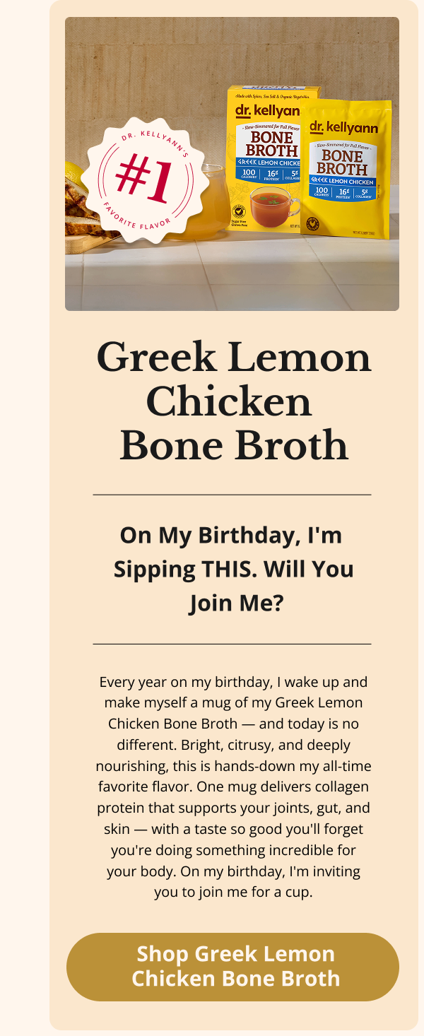 Greek Lemon Chicken  Bone Broth On My Birthday, I'm  Sipping THIS. Will You  Join Me? Every year on my birthday, I wake up and make myself a mug of my Greek Lemon Chicken Bone Broth — and today is no different. Bright, citrusy, and deeply nourishing, this is hands-down my all-time favorite flavor. One mug delivers collagen protein that supports your joints, gut, and skin — with a taste so good you'll forget you're doing something incredible for your body. On my birthday, I'm inviting you to join me for a cup. Shop Greek Lemon Chicken Bone Broth