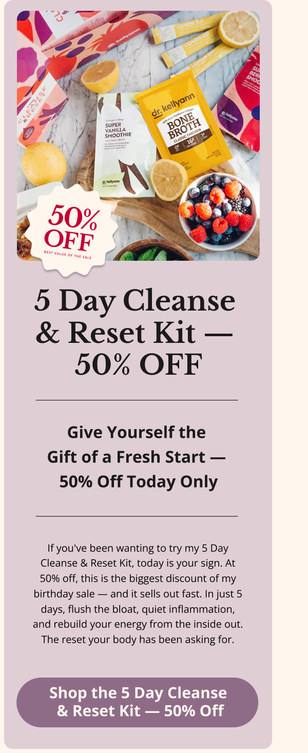5 Day Cleanse  & Reset Kit —  50% OFF Give Yourself the  Gift of a Fresh Start —  50% Off Today Only If you've been wanting to try my 5 Day Cleanse & Reset Kit, today is your sign. At 50% off, this is the biggest discount of my birthday sale — and it sells out fast. In just 5 days, flush the bloat, quiet inflammation, and rebuild your energy from the inside out. The reset your body has been asking for. Shop the 5 Day Cleanse  & Reset Kit — 50% Off