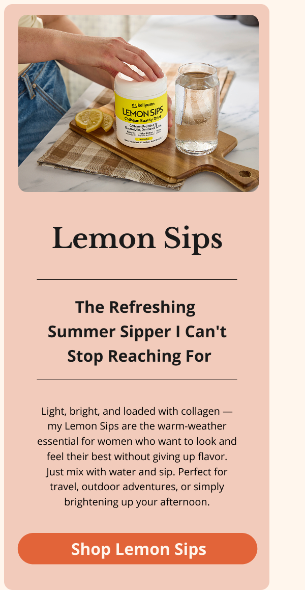 Lemon Sips The Refreshing  Summer Sipper I Can't  Stop Reaching For Light, bright, and loaded with collagen — my Lemon Sips are the warm-weather essential for women who want to look and feel their best without giving up flavor. Just mix with water and sip. Perfect for travel, outdoor adventures, or simply brightening up your afternoon.  Shop Lemon Sips