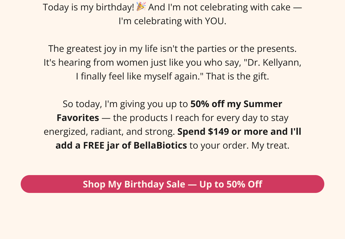 Today is my birthday! 🎉 And I'm not celebrating with cake — I'm celebrating with YOU.  The greatest joy in my life isn't the parties or the presents. It's hearing from women just like you who say, "Dr. Kellyann, I finally feel like myself again." That is the gift.  So today, I'm giving you up to 50% off my Summer Favorites — the products I reach for every day to stay energized, radiant, and strong. Spend $149 or more and I'll add a FREE jar of BellaBiotics to your order. My treat. Shop My Birthday Sale — Up to 50% Off