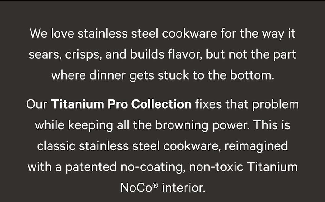 We love stainless steel cookware for the way it sears, crisps, and builds flavor, but not the part where dinner gets stuck to the bottom. Our Titanium Pro Collection fixes that problem while keeping all the browning power. This is classic stainless steel cookware, reimagined with a patented no-coating, non-toxic Titanium NoCo® interior.