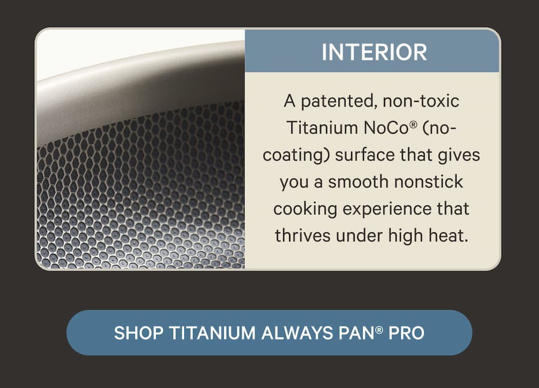 Interior | A patented, non-toxic Titanium NoCo® (no-coating) surface that gives you a smooth nonstick cooking experience that thrives under high heat. | SHOP TITANIUM ALWAYS PAN® PRO