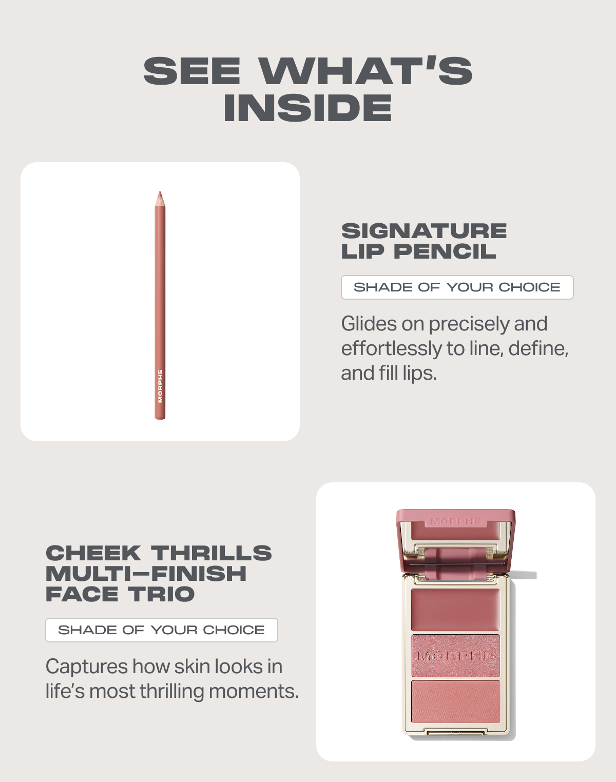 Signature Lip Pencil shade of your choice Glides on precisely and effortlessly to line, define, and fill lips. + Cheek Thrills Multi-Finish Face Trio shade of your choice Captures how skin looks in life’s most thrilling moments. 
