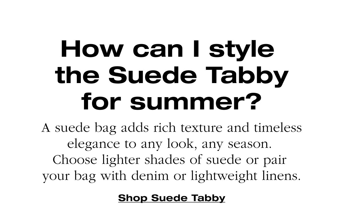 How can I style the Suede Tabby for summer? A suede bag adds rich texture and timeless elegance to any look, any season. Choose lighter shades of suede or pair your bag with denim or lightweight linens.