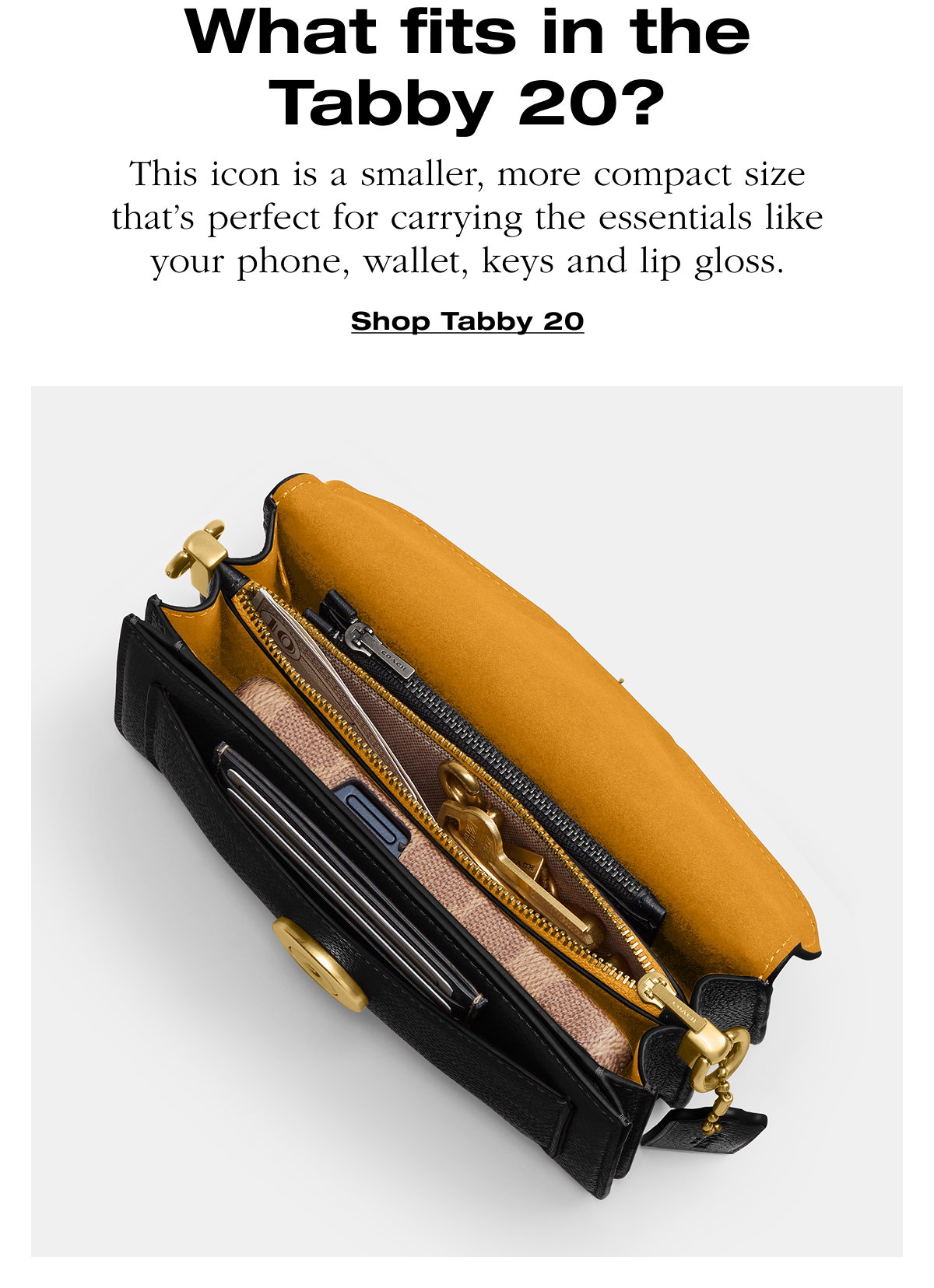 What fits in the Tabby 20? This icon is a smaller, more compact size that's perfect for carrying the essentials like your phone, wallet, keys and lip gloss. Shop Tabby 20