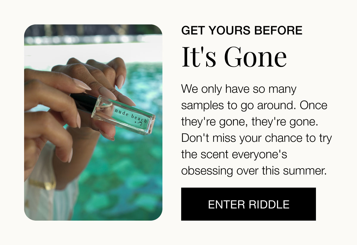 Get yours before it's gone We only have so many samples to go around. Once they're gone, they're gone. Don't miss your chance to try the scent everyone's obsessing over this summer. ENTER RIDDLE