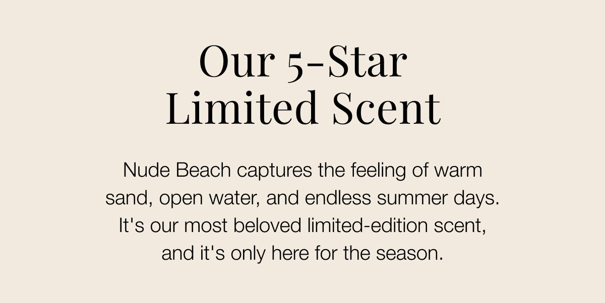 Our 5-Star limited scent Nude Beach captures the feeling of warm sand, open water, and endless summer days. It's our most beloved limited-edition scent, and it's only here for the season.