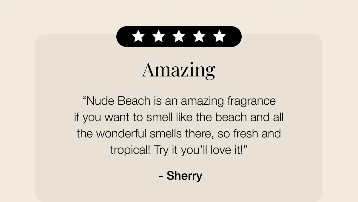 Amazing “Nude Beach is an amazing fragrance if you want to smell like the beach and all the wonderful smells there, so fresh and tropical! Try it you’ll love it!”  - Sherry