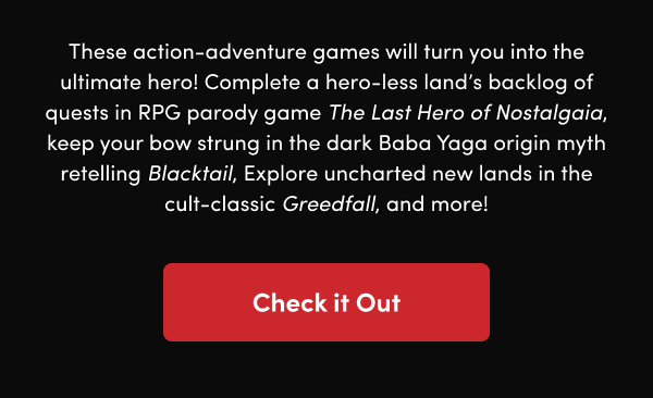 Complete a hero-less land’s backlog of quests in RPG parody game The Last Hero of Nostalgaia, keep your bow strung in the dark Baba Yaga origin myth retelling Blacktail, Explore uncharted new lands in the cult-classic Greedfall, and more!